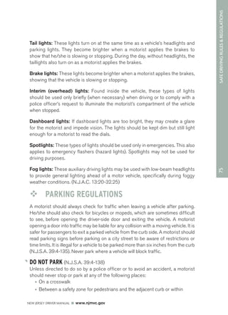 75 SAFE DRIVING RULES & REGULATIONS 
Tail lights: These lights turn on at the same time as a vehicle’s headlights and 
parking lights. They become brighter when a motorist applies the brakes to 
show that he/she is slowing or stopping. During the day, without headlights, the 
taillights also turn on as a motorist applies the brakes. 
Brake lights: These lights become brighter when a motorist applies the brakes, 
showing that the vehicle is slowing or stopping. 
Interim (overhead) lights: Found inside the vehicle, these types of lights 
should be used only briefly (when necessary) when driving or to comply with a 
police officer’s request to illuminate the motorist’s compartment of the vehicle 
when stopped. 
Dashboard lights: If dashboard lights are too bright, they may create a glare 
for the motorist and impede vision. The lights should be kept dim but still light 
enough for a motorist to read the dials. 
Spotlights: These types of lights should be used only in emergencies. This also 
applies to emergency flashers (hazard lights). Spotlights may not be used for 
driving purposes. 
Fog lights: These auxiliary driving lights may be used with low-beam headlights 
to provide general lighting ahead of a motor vehicle, specifically during foggy 
weather conditions. (N.J.A.C. 13:20-32.25) 
™™ PARKING REGULATIONS 
A motorist should always check for traffic when leaving a vehicle after parking. 
He/she should also check for bicycles or mopeds, which are sometimes difficult 
to see, before opening the driver-side door and exiting the vehicle. A motorist 
opening a door into traffic may be liable for any collision with a moving vehicle. It is 
safer for passengers to exit a parked vehicle from the curb side. A motorist should 
read parking signs before parking on a city street to be aware of restrictions or 
time limits. It is illegal for a vehicle to be parked more than six inches from the curb 
(N.J.S.A. 39:4-135). Never park where a vehicle will block traffic. 
DO NOT PARK (N.J.S.A. 39:4-138) 
Unless directed to do so by a police officer or to avoid an accident, a motorist 
should never stop or park at any of the following places: 
• On a crosswalk 
• Between a safety zone for pedestrians and the adjacent curb or within 
NEW JERSEY DRIVER MANUAL www.njmvc.gov 
 