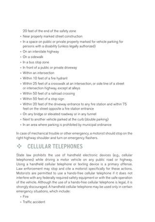 20 feet of the end of the safety zone 
• Near properly marked street construction 
• In a space on public or private property marked for vehicle parking for 
persons with a disability (unless legally authorized) 
• On an interstate highway 
• On a sidewalk 
• In a bus stop zone 
• In front of a public or private driveway 
• Within an intersection 
• Within 10 feet of a fire hydrant 
• Within 25 feet of a crosswalk at an intersection, or side line of a street 
or intersection highway, except at alleys 
• Within 50 feet of a railroad crossing 
• Within 50 feet of a stop sign 
• Within 20 feet of the driveway entrance to any fire station and within 75 
feet on the street opposite a fire station entrance 
• On any bridge or elevated roadway or in any tunnel 
• Next to another vehicle parked at the curb (double parking) 
• In an area where parking is prohibited by municipal ordinance 
In case of mechanical trouble or other emergency, a motorist should stop on the 
right highway shoulder and turn on emergency flashers. 
™™ CELLULAR TELEPHONES 
State law prohibits the use of handheld electronic devices (e.g., cellular 
telephones) while driving a motor vehicle on any public road or highway. 
Using a handheld cellular telephone or texting device is a primary offense. 
Law enforcement may stop and cite a motorist specifically for these actions. 
Motorists are permitted to use a hands-free cellular telephone if it does not 
interfere with any federally required safety equipment or with the safe operation 
of the vehicle. Although the use of a hands-free cellular telephone is legal, it is 
strongly discouraged. A handheld cellular telephone may be used only in certain 
emergency situations, which include: 
• Fire 
• Traffic accident 
 