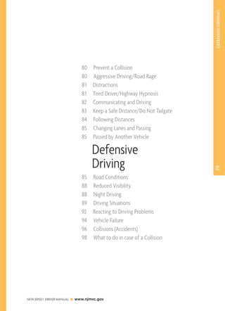 79 DEFENSIVE DRIVING 
80 Prevent a Collision 
80 Aggressive Driving/Road Rage 
8 1 Distractions 
8 1 Tired Driver/Highway Hypnosis 
82 Communicating and Driving 
83 Keep a Safe Distance/Do Not Tailgate 
84 Following Distances 
85 Changing Lanes and Passing 
85 Passed by Another Vehicle 
Defensive 
Driving 
85 Road Conditions 
88 Reduced Visibility 
88 Night Driving 
89 Driving Situations 
92 Reacting to Driving Problems 
94 Vehicle Failure 
96 Collisions (Accidents) 
98 What to do in case of a Collision 
NEW JERSEY DRIVER MANUAL www.njmvc.gov 
 