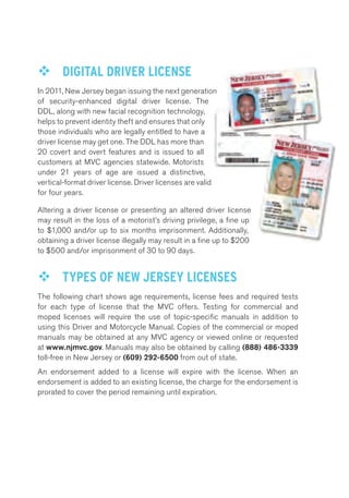 ™™ DIGITAL DRIVER LICENSE 
In 2011, New Jersey began issuing the next generation 
of security-enhanced digital driver license. The 
DDL, along with new facial recognition technology, 
helps to prevent identity theft and ensures that only 
those individuals who are legally entitled to have a 
driver license may get one. The DDL has more than 
20 covert and overt features and is issued to all 
customers at MVC agencies statewide. Motorists 
under 21 years of age are issued a distinctive, 
vertical-format driver license. Driver licenses are valid 
for four years. 
Altering a driver license or presenting an altered driver license 
may result in the loss of a motorist’s driving privilege, a fine up 
to $1,000 and/or up to six months imprisonment. Additionally, 
obtaining a driver license illegally may result in a fine up to $200 
to $500 and/or imprisonment of 30 to 90 days. 
™™ TYPES OF NEW JERSEY LICENSES 
The following chart shows age requirements, license fees and required tests 
for each type of license that the MVC offers. Testing for commercial and 
moped licenses will require the use of topic-specific manuals in addition to 
using this Driver and Motorcycle Manual. Copies of the commercial or moped 
manuals may be obtained at any MVC agency or viewed online or requested 
at www.njmvc.gov. Manuals may also be obtained by calling (888) 486-3339 
toll-free in New Jersey or (609) 292-6500 from out of state. 
An endorsement added to a license will expire with the license. When an 
endorsement is added to an existing license, the charge for the endorsement is 
prorated to cover the period remaining until expiration. 
 