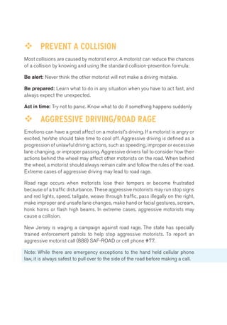 ™™ PREVENT A COLLISION 
Most collisions are caused by motorist error. A motorist can reduce the chances 
of a collision by knowing and using the standard collision-prevention formula: 
Be alert: Never think the other motorist will not make a driving mistake. 
Be prepared: Learn what to do in any situation when you have to act fast, and 
always expect the unexpected. 
Act in time: Try not to panic. Know what to do if something happens suddenly 
™™ AGGRESSIVE DRIVING/ROAD RAGE 
Emotions can have a great affect on a motorist’s driving. If a motorist is angry or 
excited, he/she should take time to cool off. Aggressive driving is defined as a 
progression of unlawful driving actions, such as speeding, improper or excessive 
lane changing, or improper passing. Aggressive drivers fail to consider how their 
actions behind the wheel may affect other motorists on the road. When behind 
the wheel, a motorist should always remain calm and follow the rules of the road. 
Extreme cases of aggressive driving may lead to road rage. 
Road rage occurs when motorists lose their tempers or become frustrated 
because of a traffic disturbance. These aggressive motorists may run stop signs 
and red lights, speed, tailgate, weave through traffic, pass illegally on the right, 
make improper and unsafe lane changes, make hand or facial gestures, scream, 
honk horns or flash high beams. In extreme cases, aggressive motorists may 
cause a collision. 
New Jersey is waging a campaign against road rage. The state has specially 
trained enforcement patrols to help stop aggressive motorists. To report an 
aggressive motorist call (888) SAF-ROAD or cell phone #77. 
Note: While there are emergency exceptions to the hand held cellular phone 
law, it is always safest to pull over to the side of the road before making a call. 
 
