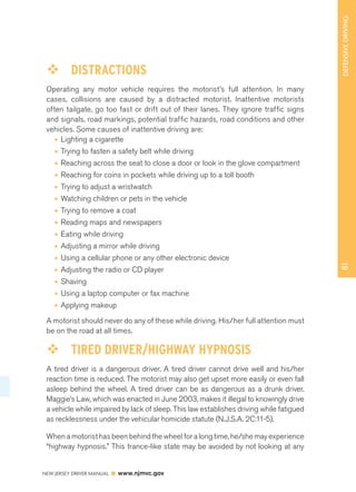 81 DEFENSIVE DRIVING 
™™ DISTRACTIONS 
Operating any motor vehicle requires the motorist’s full attention. In many 
cases, collisions are caused by a distracted motorist. Inattentive motorists 
often tailgate, go too fast or drift out of their lanes. They ignore traffic signs 
and signals, road markings, potential traffic hazards, road conditions and other 
vehicles. Some causes of inattentive driving are: 
• Lighting a cigarette 
• Trying to fasten a safety belt while driving 
• Reaching across the seat to close a door or look in the glove compartment 
• Reaching for coins in pockets while driving up to a toll booth 
• Trying to adjust a wristwatch 
• Watching children or pets in the vehicle 
• Trying to remove a coat 
• Reading maps and newspapers 
• Eating while driving 
• Adjusting a mirror while driving 
• Using a cellular phone or any other electronic device 
• Adjusting the radio or CD player 
• Shaving 
• Using a laptop computer or fax machine 
• Applying makeup 
A motorist should never do any of these while driving. His/her full attention must 
be on the road at all times. 
™™ TIRED DRIVER/HIGHWAY HYPNOSIS 
A tired driver is a dangerous driver. A tired driver cannot drive well and his/her 
reaction time is reduced. The motorist may also get upset more easily or even fall 
asleep behind the wheel. A tired driver can be as dangerous as a drunk driver. 
Maggie’s Law, which was enacted in June 2003, makes it illegal to knowingly drive 
a vehicle while impaired by lack of sleep. This law establishes driving while fatigued 
as recklessness under the vehicular homicide statute (N.J.S.A. 2C:11-5). 
When a motorist has been behind the wheel for a long time, he/she may experience 
“highway hypnosis.” This trance-like state may be avoided by not looking at any 
NEW JERSEY DRIVER MANUAL www.njmvc.gov 
 