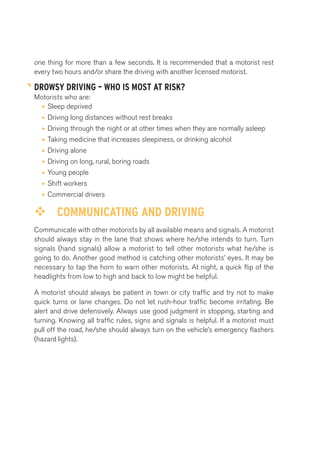 one thing for more than a few seconds. It is recommended that a motorist rest 
every two hours and/or share the driving with another licensed motorist. 
DROWSY DRIVING – WHO IS MOST AT RISK? 
Motorists who are: 
• Sleep deprived 
• Driving long distances without rest breaks 
• Driving through the night or at other times when they are normally asleep 
• Taking medicine that increases sleepiness, or drinking alcohol 
• Driving alone 
• Driving on long, rural, boring roads 
• Young people 
• Shift workers 
• Commercial drivers 
™™ COMMUNICATING AND DRIVING 
Communicate with other motorists by all available means and signals. A motorist 
should always stay in the lane that shows where he/she intends to turn. Turn 
signals (hand signals) allow a motorist to tell other motorists what he/she is 
going to do. Another good method is catching other motorists’ eyes. It may be 
necessary to tap the horn to warn other motorists. At night, a quick flip of the 
headlights from low to high and back to low might be helpful. 
A motorist should always be patient in town or city traffic and try not to make 
quick turns or lane changes. Do not let rush-hour traffic become irritating. Be 
alert and drive defensively. Always use good judgment in stopping, starting and 
turning. Knowing all traffic rules, signs and signals is helpful. If a motorist must 
pull off the road, he/she should always turn on the vehicle’s emergency flashers 
(hazard lights). 
 