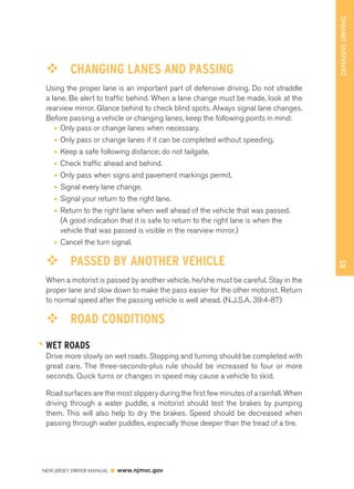 85 DEFENSIVE DRIVING 
™™ CHANGING LANES AND PASSING 
Using the proper lane is an important part of defensive driving. Do not straddle 
a lane. Be alert to traffic behind. When a lane change must be made, look at the 
rearview mirror. Glance behind to check blind spots. Always signal lane changes. 
Before passing a vehicle or changing lanes, keep the following points in mind: 
• Only pass or change lanes when necessary. 
• Only pass or change lanes if it can be completed without speeding. 
• Keep a safe following distance; do not tailgate. 
• Check traffic ahead and behind. 
• Only pass when signs and pavement markings permit. 
• Signal every lane change. 
• Signal your return to the right lane. 
• Return to the right lane when well ahead of the vehicle that was passed. 
(A good indication that it is safe to return to the right lane is when the 
vehicle that was passed is visible in the rearview mirror.) 
• Cancel the turn signal. 
™™ PASSED BY ANOTHER VEHICLE 
When a motorist is passed by another vehicle, he/she must be careful. Stay in the 
proper lane and slow down to make the pass easier for the other motorist. Return 
to normal speed after the passing vehicle is well ahead. (N.J.S.A. 39:4-87) 
™™ ROAD CONDITIONS 
WET ROADS 
Drive more slowly on wet roads. Stopping and turning should be completed with 
great care. The three-seconds-plus rule should be increased to four or more 
seconds. Quick turns or changes in speed may cause a vehicle to skid. 
Road surfaces are the most slippery during the first few minutes of a rainfall. When 
driving through a water puddle, a motorist should test the brakes by pumping 
them. This will also help to dry the brakes. Speed should be decreased when 
passing through water puddles, especially those deeper than the tread of a tire. 
NEW JERSEY DRIVER MANUAL www.njmvc.gov 
 