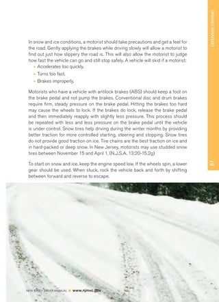 87 DEFENSIVE DRIVING 
In snow and ice conditions, a motorist should take precautions and get a feel for 
the road. Gently applying the brakes while driving slowly will allow a motorist to 
find out just how slippery the road is. This will also allow the motorist to judge 
how fast the vehicle can go and still stop safely. A vehicle will skid if a motorist: 
• Accelerates too quickly. 
• Turns too fast. 
• Brakes improperly. 
Motorists who have a vehicle with antilock brakes (ABS) should keep a foot on 
the brake pedal and not pump the brakes. Conventional disc and drum brakes 
require firm, steady pressure on the brake pedal. Hitting the brakes too hard 
may cause the wheels to lock. If the brakes do lock, release the brake pedal 
and then immediately reapply with slightly less pressure. This process should 
be repeated with less and less pressure on the brake pedal until the vehicle 
is under control. Snow tires help driving during the winter months by providing 
better traction for more controlled starting, steering and stopping. Snow tires 
do not provide good traction on ice. Tire chains are the best traction on ice and 
in hard-packed or deep snow. In New Jersey, motorists may use studded snow 
tires between November 15 and April 1. (N.J.S.A. 13:20-15.2g) 
To start on snow and ice, keep the engine speed low. If the wheels spin, a lower 
gear should be used. When stuck, rock the vehicle back and forth by shifting 
between forward and reverse to escape. 
NEW JERSEY DRIVER MANUAL www.njmvc.gov 
 