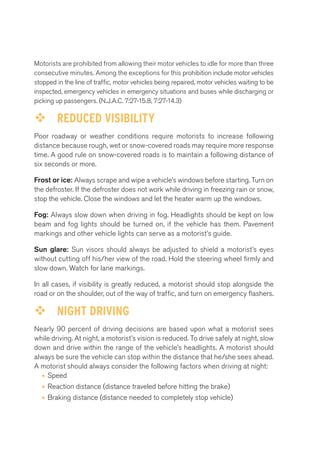 Motorists are prohibited from allowing their motor vehicles to idle for more than three 
consecutive minutes. Among the exceptions for this prohibition include motor vehicles 
stopped in the line of traffic, motor vehicles being repaired, motor vehicles waiting to be 
inspected, emergency vehicles in emergency situations and buses while discharging or 
picking up passengers. (N.J.A.C. 7:27-15.8, 7:27-14.3) 
™™ REDUCED VISIBILITY 
Poor roadway or weather conditions require motorists to increase following 
distance because rough, wet or snow-covered roads may require more response 
time. A good rule on snow-covered roads is to maintain a following distance of 
six seconds or more. 
Frost or ice: Always scrape and wipe a vehicle’s windows before starting. Turn on 
the defroster. If the defroster does not work while driving in freezing rain or snow, 
stop the vehicle. Close the windows and let the heater warm up the windows. 
Fog: Always slow down when driving in fog. Headlights should be kept on low 
beam and fog lights should be turned on, if the vehicle has them. Pavement 
markings and other vehicle lights can serve as a motorist’s guide. 
Sun glare: Sun visors should always be adjusted to shield a motorist’s eyes 
without cutting off his/her view of the road. Hold the steering wheel firmly and 
slow down. Watch for lane markings. 
In all cases, if visibility is greatly reduced, a motorist should stop alongside the 
road or on the shoulder, out of the way of traffic, and turn on emergency flashers. 
™™ NIGHT DRIVING 
Nearly 90 percent of driving decisions are based upon what a motorist sees 
while driving. At night, a motorist’s vision is reduced. To drive safely at night, slow 
down and drive within the range of the vehicle’s headlights. A motorist should 
always be sure the vehicle can stop within the distance that he/she sees ahead. 
A motorist should always consider the following factors when driving at night: 
• Speed 
• Reaction distance (distance traveled before hitting the brake) 
• Braking distance (distance needed to completely stop vehicle) 
 