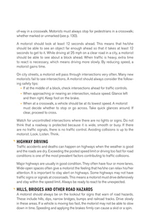 of-way in a crosswalk. Motorists must always stop for pedestrians in a crosswalk; 
whether marked or unmarked (see p. 130). 
A motorist should look at least 12 seconds ahead. This means that he/she 
should be able to see an object far enough ahead so that it takes at least 12 
seconds to get to it. While driving at 25 mph on a clear road in a city, a motorist 
should be able to see about a block ahead. When traffic is heavy, extra time 
to react is necessary, which means driving more slowly. By reducing speed, a 
motorist gains time. 
On city streets, a motorist will pass through intersections very often. Many new 
motorists fail to see intersections. A motorist should always consider the follow-ing 
safety tips: 
• If at the middle of a block, check intersections ahead for traffic controls. 
• When approaching or nearing an intersection, reduce speed. Glance left 
and then right. Keep foot on the brake. 
• When at a crosswalk, a vehicle should be at its lowest speed. A motorist 
must decide whether to stop or go across. Take quick glances around. If 
clear, proceed to cross. 
Watch for uncontrolled intersections where there are no lights or signs. Do not 
think that a roadway is protected because it is wide, smooth or busy. If there 
are no traffic signals, there is no traffic control. Avoiding collisions is up to the 
motorist. Look. Listen. Think. 
HIGHWAY DRIVING 
Traffic accidents and deaths can happen on highways when the weather is good 
and the roads are dry. Exceeding the posted speed limit or driving too fast for road 
conditions is one of the most prevalent factors contributing to traffic collisions. 
Major highways are usually in good condition. They often have four or more lanes. 
Wide-open spaces often give a motorist the feeling that he/she can relax his/her 
attention. It is important to stay alert on highways. Some highways may not have 
traffic signs or signals at crossroads. This means a motorist must drive defensively 
and stay within the speed limit. Always be ready to react to the unexpected. 
HILLS, BRIDGES AND OTHER ROAD HAZARDS 
A motorist should always be on the lookout for signs that warn of road hazards. 
These include hills, dips, narrow bridges, bumps and railroad tracks. Drive slowly 
in these areas. If a vehicle is moving too fast, the motorist may not be able to slow 
down in time. Speeding and applying the brakes firmly can cause a skid or a spin. 
 