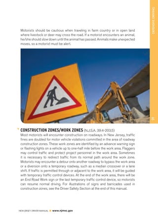 NEW JERSEY DRIVER MANUAL www.njmvc.gov 
91 DEFENSIVE DRIVING 
Motorists should be cautious when traveling in farm country or in open land 
where livestock or deer may cross the road. If a motorist encounters an animal, 
he/she should slow down until the animal has passed. Animals make unexpected 
moves, so a motorist must be alert. 
CONSTRUCTION ZONES/WORK ZONES (N.J.S.A. 39:4-203.5) 
Most motorists will encounter construction on roadways. In New Jersey, traffic 
fines are doubled for motor vehicle violations committed in the area of roadway 
construction zones. These work zones are identified by an advance warning sign 
or flashing lights on a vehicle up to one-half mile before the work area. Flaggers 
may control traffic and protect project personnel in the work area. Sometimes 
it is necessary to redirect traffic from its normal path around the work zone. 
Motorists may encounter a detour onto another roadway to bypass the work area 
or a diversion onto a temporary roadway, such as a median crossover or a lane 
shift. If traffic is permitted through or adjacent to the work area, it will be guided 
with temporary traffic control devices. At the end of the work area, there will be 
an End Road Work sign or the last temporary traffic control device, so motorists 
can resume normal driving. For illustrations of signs and barricades used in 
construction zones, see the Driver Safety Section at the end of this manual. 
 