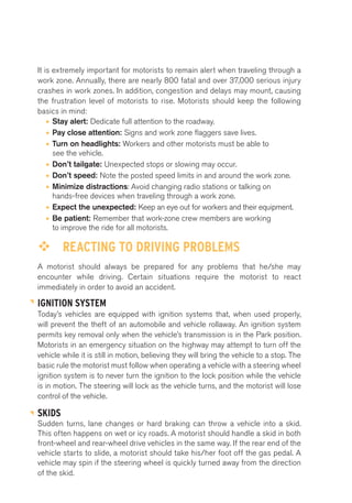It is extremely important for motorists to remain alert when traveling through a 
work zone. Annually, there are nearly 800 fatal and over 37,000 serious injury 
crashes in work zones. In addition, congestion and delays may mount, causing 
the frustration level of motorists to rise. Motorists should keep the following 
basics in mind: 
• Stay alert: Dedicate full attention to the roadway. 
• Pay close attention: Signs and work zone flaggers save lives. 
• Turn on headlights: Workers and other motorists must be able to 
see the vehicle. 
• Don’t tailgate: Unexpected stops or slowing may occur. 
• Don’t speed: Note the posted speed limits in and around the work zone. 
• Minimize distractions: Avoid changing radio stations or talking on 
hands-free devices when traveling through a work zone. 
• Expect the unexpected: Keep an eye out for workers and their equipment. 
• Be patient: Remember that work-zone crew members are working 
to improve the ride for all motorists. 
™™ REACTING TO DRIVING PROBLEMS 
A motorist should always be prepared for any problems that he/she may 
encounter while driving. Certain situations require the motorist to react 
immediately in order to avoid an accident. 
IGNITION SYSTEM 
Today’s vehicles are equipped with ignition systems that, when used properly, 
will prevent the theft of an automobile and vehicle rollaway. An ignition system 
permits key removal only when the vehicle’s transmission is in the Park position. 
Motorists in an emergency situation on the highway may attempt to turn off the 
vehicle while it is still in motion, believing they will bring the vehicle to a stop. The 
basic rule the motorist must follow when operating a vehicle with a steering wheel 
ignition system is to never turn the ignition to the lock position while the vehicle 
is in motion. The steering will lock as the vehicle turns, and the motorist will lose 
control of the vehicle. 
SKIDS 
Sudden turns, lane changes or hard braking can throw a vehicle into a skid. 
This often happens on wet or icy roads. A motorist should handle a skid in both 
front-wheel and rear-wheel drive vehicles in the same way. If the rear end of the 
vehicle starts to slide, a motorist should take his/her foot off the gas pedal. A 
vehicle may spin if the steering wheel is quickly turned away from the direction 
of the skid. 
 
