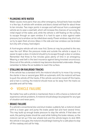 PLUNGING INTO WATER 
Water causes more panic than any other emergency. Actual tests have resulted 
in a few tips. A vehicle with windows and doors closed will float for about three 
to ten minutes. Two major points in escape and self-rescue from a submerged 
vehicle are to wear a seat belt, which will increase the chances of surviving the 
initial impact of the water, and, while the vehicle is still floating on the surface, 
to escape through an open window. It is hard to open a door against water 
pressure, but a window can be rolled down easily. Power windows may short out, 
so try to open them at once. Glass in the side and rear windows can be broken 
but only with a heavy, hard object. 
A front-engine vehicle will sink nose first. Some air may be pushed to the rear, 
near the roof. When the pressure inside and outside the vehicle is equal, it is 
easier to open a door. A motorist should try to escape through a door or window. 
Remember that three to five minutes gives plenty of time in an emergency. 
Wearing a seat belt is the best insurance against being knocked unconscious. 
Once out of the vehicle, a motorist may become disoriented underwater. Always 
remember to follow the air bubbles to reach the surface. 
STALLING ON RAILROAD TRACKS 
If the vehicle has a standard shift, the motorist should try to move it by running 
the starter in low or second gear. With an automatic shift, the motorist will have 
to push the vehicle off the tracks. If the vehicle cannot be moved off the tracks, 
and a train is coming, the motorist should move as far away from the tracks as 
possible and call for help. 
™™ VEHICLE FAILURE 
No matter how well a vehicle is maintained, there is still a chance a motorist will 
experience vehicle problems. A motorist should always be prepared for any type 
of situation and never panic. 
BRAKE FAILURE 
If a vehicle’s conventional disc and drum brakes suddenly fail, a motorist should 
shift to a lower gear and pump the brake pedal fast and hard several times. 
This may build up enough brake pressure to stop the vehicle. If that does not 
work, the parking brake should be used while holding the brake release, so the 
motorist can let up if the rear wheels lock and the vehicle begins to skid. With 
the vehicle in low gear, the motorist should begin looking for a safe place to stop 
off the roadway and call for help. 
 