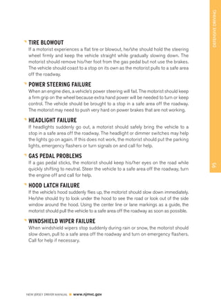 95 DEFENSIVE DRIVING 
TIRE BLOWOUT 
If a motorist experiences a flat tire or blowout, he/she should hold the steering 
wheel firmly and keep the vehicle straight while gradually slowing down. The 
motorist should remove his/her foot from the gas pedal but not use the brakes. 
The vehicle should coast to a stop on its own as the motorist pulls to a safe area 
off the roadway. 
POWER STEERING FAILURE 
When an engine dies, a vehicle’s power steering will fail. The motorist should keep 
a firm grip on the wheel because extra hand power will be needed to turn or keep 
control. The vehicle should be brought to a stop in a safe area off the roadway. 
The motorist may need to push very hard on power brakes that are not working. 
HEADLIGHT FAILURE 
If headlights suddenly go out, a motorist should safely bring the vehicle to a 
stop in a safe area off the roadway. The headlight or dimmer switches may help 
the lights go on again. If this does not work, the motorist should put the parking 
lights, emergency flashers or turn signals on and call for help. 
GAS PEDAL PROBLEMS 
If a gas pedal sticks, the motorist should keep his/her eyes on the road while 
quickly shifting to neutral. Steer the vehicle to a safe area off the roadway, turn 
the engine off and call for help. 
HOOD LATCH FAILURE 
If the vehicle’s hood suddenly flies up, the motorist should slow down immediately. 
He/she should try to look under the hood to see the road or look out of the side 
window around the hood. Using the center line or lane markings as a guide, the 
motorist should pull the vehicle to a safe area off the roadway as soon as possible. 
WINDSHIELD WIPER FAILURE 
When windshield wipers stop suddenly during rain or snow, the motorist should 
slow down, pull to a safe area off the roadway and turn on emergency flashers. 
Call for help if necessary. 
NEW JERSEY DRIVER MANUAL www.njmvc.gov 
 