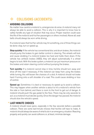 ™™ COLLISIONS (ACCIDENTS) 
AVOIDING COLLISIONS 
No matter how careful a motorist is, emergencies do arise. A motorist many not 
always be able to avoid a collision. This is why it is important to know how to 
safely handle any type of situation that may occur. Proper reaction could save 
the life of the motorist and his/her passengers or others involved. Above all, seat 
belts should always be worn while driving. 
If a motorist sees that his/her vehicle may hit something, one of three things can 
be done: stop, turn or speed up. 
Stop quickly: If the vehicle has conventional disc and drum brakes, the motorist 
should pump the brakes to gain better control in steering. The wheels will lock 
and cause skidding if a motorist brakes too hard and holds them down. If the 
vehicle has antilock brakes (ABS), they will adjust automatically if a wheel 
begins to lock. With this brake system, a motorist can put maximum pressure on 
the brakes and retain steering control without pumping the brakes. 
Turn quickly: If a motorist cannot stop in time, he/she should turn away and 
drive off the road if necessary. If the motorist can keep from using the brakes 
while turning, this will lessen the chances of a skid. A motorist should not brake 
hard if turning onto a soft shoulder of a road. This could cause skidding or loss 
of control. 
Speed up: Sometimes it is best or necessary to speed up to avoid a collision. 
This may happen when another vehicle is about to hit a motorist’s vehicle from 
the side or from behind, and there is room to the front to get out of danger. A 
motorist should push the gas pedal to the floor. There may be only seconds to 
act, so a motorist must decide quickly. Once the danger has passed, the motorist 
should slow the vehicle’s speed. 
LAST-MINUTE CHOICES 
A motorist should never panic, especially in the few seconds before a possible 
collision. There are some last-minute choices that he/she will have to make. A 
motorist should always be aware of what to do in an emergency situation. Reacting 
properly and quickly can avoid collisions or, at least, minimize damage. 
 