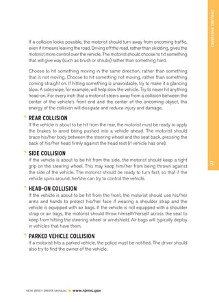 97 DEFENSIVE DRIVING 
If a collision looks possible, the motorist should turn away from oncoming traffic, 
even if it means leaving the road. Driving off the road, rather than skidding, gives the 
motorist more control over the vehicle. The motorist should choose to hit something 
that will give way (such as brush or shrubs) rather than something hard. 
Choose to hit something moving in the same direction, rather than something 
that is not moving. Choose to hit something not moving, rather than something 
coming straight on. If hitting something is unavoidable, try to make it a glancing 
blow. A sideswipe, for example, will help slow the vehicle. Try to never hit anything 
head-on. For every inch that a motorist steers away from a collision between the 
center of the vehicle’s front end and the center of the oncoming object, the 
energy of the collision will dissipate and reduce injury and damage. 
REAR COLLISION 
If the vehicle is about to be hit from the rear, the motorist must be ready to apply 
the brakes to avoid being pushed into a vehicle ahead. The motorist should 
brace his/her body between the steering wheel and the seat back, pressing the 
back of his/her head firmly against the head rest (if vehicle has one). 
SIDE COLLISION 
If the vehicle is about to be hit from the side, the motorist should keep a tight 
grip on the steering wheel. This may keep him/her from being thrown against 
the side of the vehicle. The motorist should be ready to turn fast, so that if the 
vehicle spins around, he/she can try to control the vehicle. 
HEAD-ON COLLISION 
If the vehicle is about to be hit from the front, the motorist should use his/her 
arms and hands to protect his/her face if wearing a shoulder strap and the 
vehicle is equipped with air bags. If the vehicle is not equipped with a shoulder 
strap or air bags, the motorist should throw himself/herself across the seat to 
keep from hitting the steering wheel or windshield. Air bags will typically deploy 
in vehicles that have them. 
PARKED VEHICLE COLLISION 
If a motorist hits a parked vehicle, the police must be notified. The driver should 
also try to find the owner of the vehicle. 
NEW JERSEY DRIVER MANUAL www.njmvc.gov 
 