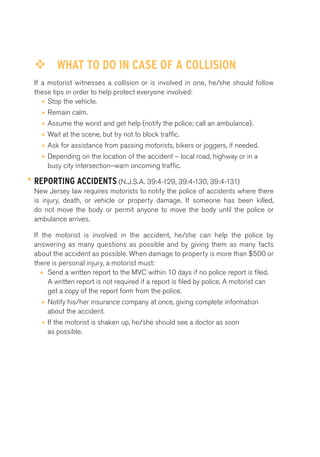 ™™ WHAT TO DO IN CASE OF A COLLISION 
If a motorist witnesses a collision or is involved in one, he/she should follow 
these tips in order to help protect everyone involved: 
• Stop the vehicle. 
• Remain calm. 
• Assume the worst and get help (notify the police; call an ambulance). 
• Wait at the scene, but try not to block traffic. 
• Ask for assistance from passing motorists, bikers or joggers, if needed. 
• Depending on the location of the accident – local road, highway or in a 
busy city intersection–warn oncoming traffic. 
REPORTING ACCIDENTS (N.J.S.A. 39:4-129, 39:4-130, 39:4-131) 
New Jersey law requires motorists to notify the police of accidents where there 
is injury, death, or vehicle or property damage. If someone has been killed, 
do not move the body or permit anyone to move the body until the police or 
ambulance arrives. 
If the motorist is involved in the accident, he/she can help the police by 
answering as many questions as possible and by giving them as many facts 
about the accident as possible. When damage to property is more than $500 or 
there is personal injury, a motorist must: 
• Send a written report to the MVC within 10 days if no police report is filed. 
A written report is not required if a report is filed by police. A motorist can 
get a copy of the report form from the police. 
• Notify his/her insurance company at once, giving complete information 
about the accident. 
• If the motorist is shaken up, he/she should see a doctor as soon 
as possible. 
 