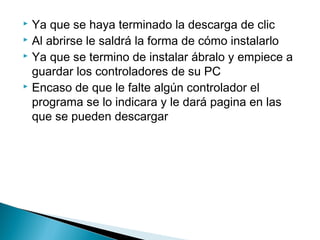  Ya que se haya terminado la descarga de clic
 Al abrirse le saldrá la forma de cómo instalarlo
 Ya que se termino de instalar ábralo y empiece a
guardar los controladores de su PC
 Encaso de que le falte algún controlador el
programa se lo indicara y le dará pagina en las
que se pueden descargar
 