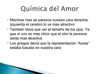  Mientras mas se parezca nuestra cara derecha,
izquierda el cerebro lo ve mas atractivo
 También tiene que ver el tamaño de los ojos. Ya
que si uno es mas chico que el otro la persona
serás mas atractiva
 Los griegos decía que la representación “Aurea”
estaba basada en nuestra cara
 