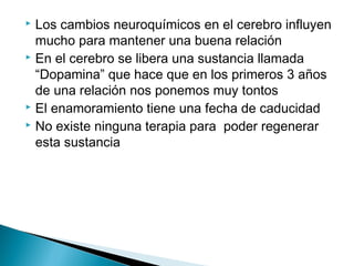  Los cambios neuroquímicos en el cerebro influyen
mucho para mantener una buena relación
 En el cerebro se libera una sustancia llamada
“Dopamina” que hace que en los primeros 3 años
de una relación nos ponemos muy tontos
 El enamoramiento tiene una fecha de caducidad
 No existe ninguna terapia para poder regenerar
esta sustancia
 