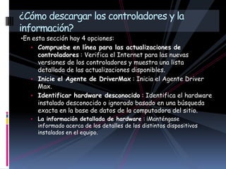 •En esta sección hay 4 opciones:
• Compruebe en línea para las actualizaciones de
controladores : Verifica el Internet para las nuevas
versiones de los controladores y muestra una lista
detallada de las actualizaciones disponibles.
• Inicie el Agente de DriverMax : Inicia el Agente Driver
Max.
• Identificar hardware desconocido : Identifica el hardware
instalado desconocido o ignorado basado en una búsqueda
exacta en la base de datos de la computadora del sitio.
• La información detallada de hardware : ¡Manténgase
informado acerca de los detalles de los distintos dispositivos
instalados en el equipo.
¿Cómo descargar los controladores y la
información?
 