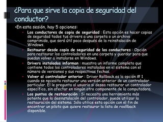 •En esta sesión, hay 5 opciones:
• Los conductores de copia de seguridad : Esta opción es hacer copias
de seguridad todos tus drivers a una carpeta o un archivo
comprimido, que será útil poco después de la reinstalación de
Windows.
• Restaurar desde copia de seguridad de los conductores : Opción
para restaurar los controladores en una carpeta y guardar para que
puedan volver a instalarse en Windows.
• Drivers instalados informan : muestra un informe completo que
contiene todos los controladores instalados en el sistema con el
número de versiones y sus respectivas fechas.
• Volver al controlador anterior : Driver Rollback es la opción # 1
cuando se necesita restaurar una versión anterior de un controlador
particular. Él le pregunta al usuario si desea restaurar un controlador
específico, sin afectar en ningún otro componente de la computadora.
• Los puntos de restauración : Si necesita una herramienta más
potente que la desinstalación del controlador, puede utilizar la
restauración del sistema. Sólo utilice esta opción con el fin de
encontrar un piloto que quiere restaurar la lista de roollback
disponible.
¿Para que sirve la copia de seguridad del
conductor?
 