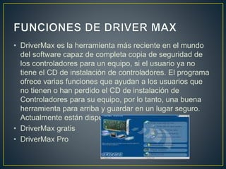 • DriverMax es la herramienta más reciente en el mundo
del software capaz de completa copia de seguridad de
los controladores para un equipo, si el usuario ya no
tiene el CD de instalación de controladores. El programa
ofrece varias funciones que ayudan a los usuarios que
no tienen o han perdido el CD de instalación de
Controladores para su equipo, por lo tanto, una buena
herramienta para arriba y guardar en un lugar seguro.
Actualmente están disponibles en dos versiones:
• DriverMax gratis
• DriverMax Pro
 