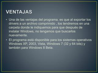 • Una de las ventajas del programa. es que al exportar los
drivers a un archivo comprimido , los tendremos en una
carpeta donde le indiquemos para que después de
instalar Windows, no tengamos que buscarlos
nuevamente.
• El programa está disponible para los sistemas operativos
Windows XP, 2003, Vista, Windows 7 (32 y 64 bits) y
también para Windows 8 Beta.
 
