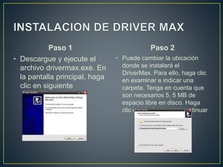 Paso 1
• Descargue y ejecute el
archivo drivermax.exe. En
la pantalla principal, haga
clic en siguiente
Paso 2
• Puede cambiar la ubicación
donde se instalará el
DriverMax. Para ello, haga clic
en examinar e indicar una
carpeta. Tenga en cuenta que
son necesarios 5, 5 MB de
espacio libre en disco. Haga
clic en siguiente para continuar
 