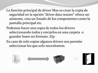 La función principal de driver Max es crear la copia de
seguridad en la opción “driver data restare” ofrece un
asistente, crea un listado de los componentes como la
pantalla principal etc.
Podemos hacer una copia de todos los drivers
seleccionando todos y enviarlos en una carpeta o
guardar losen un formato .Zip
En caso de solo copiar algunos drivers nos permite
seleccionar los que solo necesitamos.
 