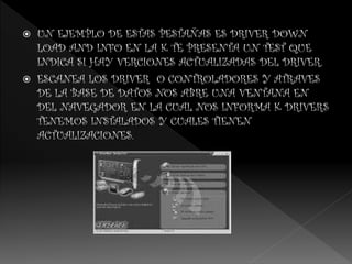  UN EJEMPLO DE ESTAS PESTAÑAS ES DRIVER DOWN
LOAD AND INFO EN LA K TE PRESENTA UN TEST QUE
INDICA SI HAY VERCIONES ACTUALIZADAS DEL DRIVER.
 ESCANEA LOS DRIVER O CONTROLADORES Y ATRAVES
DE LA BASE DE DATOS NOS ABRE UNA VENTANA EN
DEL NAVEGADOR EN LA CUAL NOS INFORMA K DRIVERS
TENEMOS INSTALADOS Y CUALES TIENEN
ACTUALIZACIONES.
 