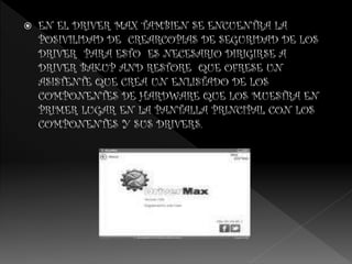  EN EL DRIVER MAX TAMBIEN SE ENCUENTRA LA
POSIVILIDAD DE CREARCOPIAS DE SEGURIDAD DE LOS
DRIVER PARA ESTO ES NECESARIO DIRIGIRSE A
DRIVER BAKUP AND RESTORE QUE OFRESE UN
ASISTENTE QUE CREA UN ENLISTADO DE LOS
COMPONENTES DE HARDWARE QUE LOS MUESTRA EN
PRIMER LUGAR EN LA PANTALLA PRINCIPAL CON LOS
COMPONENTES Y SUS DRIVERS.
 