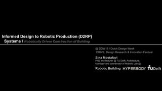Informed Design to Robotic Production (D2RP)
Systems / Robotically Driven Construction of Building
Sina Mostafavi
PhD and lecturer @ TU Delft, Architecture,
Manager and coordinator of Robotic Lab @
@ DDW15 / Dutch Design Week
DRIVE, Design Research & Innovation Festival
Robotic Building
 