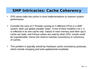 Slide 11
SMP Intricacies: Cache Coherency
• CPU stores data into cache in most implementations to improve system
performance.
• Consider the case of 2 Threads running on 2 different CPUs in a SMP
system. Both use global variable “Data”. If one of them modifies it to 1, it
is reflected in its own cache only. Values in main memory and other cpu’s
cache are stale, and if those values are read by other CPU, results could
be unpredictable. Hence the need to maintain consistency or coherency
of caches.
• This problem is typically solved by Hardware cache consistency protocols,
which include snooping and write-update/write-invalidate
 
