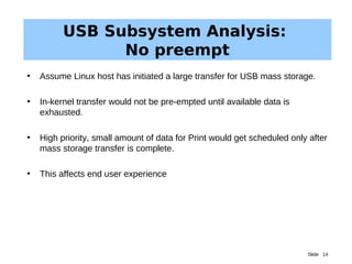 Slide 14
USB Subsystem Analysis:
No preempt
• Assume Linux host has initiated a large transfer for USB mass storage.
• In-kernel transfer would not be pre-empted until available data is
exhausted.
• High priority, small amount of data for Print would get scheduled only after
mass storage transfer is complete.
• This affects end user experience
 