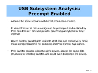 Slide 15
USB Subsystem Analysis:
Preempt Enabled
• Assume the same scenario with kernel preemption enabled.
• In kernel transfer of mass-storage can be preempted and replaced by
Print data transfer, for example after processing a keyboard or timer
interrupt
• Opens another parallel path into both USB core and Ehci drivers, since
mass storage transfer is not complete and Print transfer has started.
• Print transfer could re-open the same device, access the same data
structures for initiating transfer, and could even disconnect the device.
 