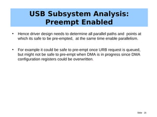 Slide 16
USB Subsystem Analysis:
Preempt Enabled
• Hence driver design needs to determine all parallel paths and points at
which its safe to be pre-empted, at the same time enable parallelism.
• For example it could be safe to pre-empt once URB request is queued,
but might not be safe to pre-empt when DMA is in progress since DMA
configuration registers could be overwritten.
 