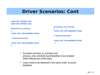 Slide 20
Driver Scenarios: Cont

Functions process_ts_entries() and
process_rest_entries() could deadlock if pre-empted
while holding one of the locks

Locks need to be obtained in the same order, to avoid
deadlock
static LIST_HEAD(ts_list);
static LIST_HEAD(tc_list);
int process_ts_entries ()
{
mutex_lock_interruptible(ts->lock);
/* Some processing */
mutex_lock_interruptible(tc->lock);
}
int process_rest_entries()
{
mutex_lock_interruptible(tc->lock);
/* Some processing */
mutex_lock_interruptible(ts->lock);
}
 