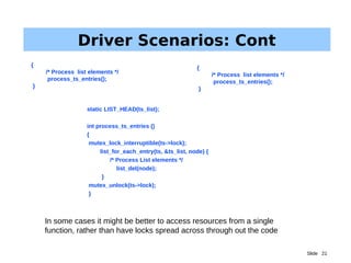 Slide 21
Driver Scenarios: Cont
In some cases it might be better to access resources from a single
function, rather than have locks spread across through out the code
static LIST_HEAD(ts_list);
int process_ts_entries ()
{
mutex_lock_interruptible(ts->lock);
list_for_each_entry(ts, &ts_list, node) {
/* Process List elements */
list_del(node);
}
mutex_unlock(ts->lock);
}
{
/* Process list elements */
process_ts_entries();
}
{
/* Process list elements */
process_ts_entries();
}
 