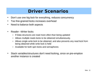 Slide 22
Driver Scenarios
• Don’t use one big lock for everything, reduces concurrency
• Too fine-grained locks increases overhead
• Need to balance both aspects
• Reader –Writer locks
– If Data structures are read more often than being updated
– Allows multiple reads locks to be obtained simultaneously.
– Allows single write lock to be obtained, and also prevents any read lock from
being obtained while write lock is held
– Available for both spin locks and semaphores
• Stack variables/structures don't need locking, since on pre-emption
another instance is created
 
