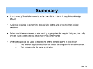 Slide 23
Summary
• Concurrency/Parallelism needs to be one of the criteria during Driver Design
phase
• Analysis required to determine the parallel paths and protection for critical
sections
• Drivers which ensure concurrency using appropriate locking techniques, not only
avoids race conditions but also improves performance
• Unit testing could be used to test some of the parallel paths in the driver
– Two different applications which will enable parallel path into the same driver.
– Two instances for the same application.
 