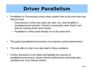Slide 4
Driver Parallelism
• Parallelism or Concurrency arises when system tries to do more than one
thing at once
– Concurrency is when two tasks can start, run, and complete in
overlapping time periods. It doesn't necessarily mean they'll ever
both be running at the same instant.
– Parallelism is when tasks literally run at the same time
• The goal of parallelism/concurrency is to improve system performance
• The side affect is that it can also lead to Race conditions
• Further discussion in the slides will highlight the sources of
parallelism/concurrency, howto improve performance and avoid race
conditions for Linux Device Drivers
http://www.fasterj.com/cartoon/cartoon106.shtml
 