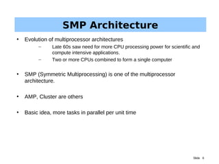 Slide 6
SMP Architecture
• Evolution of multiprocessor architectures
– Late 60s saw need for more CPU processing power for scientific and
compute intensive applications.
– Two or more CPUs combined to form a single computer
• SMP (Symmetric Multiprocessing) is one of the multiprocessor
architecture.
• AMP, Cluster are others
• Basic idea, more tasks in parallel per unit time
 