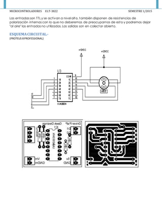 MICROCONTROLADORES ELT-3822 SEMESTRE 1/2015
Las entradas son TTL y se activan a nivel alto, también disponen de resistencias de
polarización internas con lo que no deberemos de preocuparnos de esto y podremos dejar
"al aire" las entradas no utilizadas. Las salidas son en colector abierto.
ESQUEMACIRCUITAL.-
(PROTEUS 8 PROFESSIONAL)
 