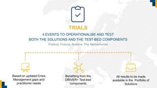 TRIALS
4 EVENTS TO OPERATIONALISE AND TEST
BOTH THE SOLUTIONS AND THE TEST-BED COMPONENTS
Based on updated Crisis
Management gaps and
practitioner needs
Poland, France, Austria, The Netherlands
Benefiting from the
DRIVER+ Test-bed
components
All results to be made
available in the Portfolio of
Solutions
 
