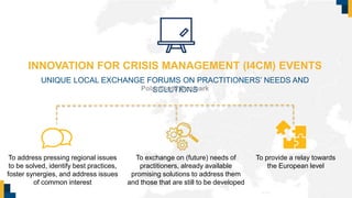 INNOVATION FOR CRISIS MANAGEMENT (I4CM) EVENTS
UNIQUE LOCAL EXCHANGE FORUMS ON PRACTITIONERS’ NEEDS AND
SOLUTIONS
To exchange on (future) needs of
practitioners, already available
promising solutions to address them
and those that are still to be developed
Poland and Denmark
To address pressing regional issues
to be solved, identify best practices,
foster synergies, and address issues
of common interest
To provide a relay towards
the European level
 
