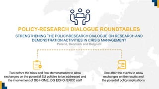 POLICY-RESEARCH DIALOGUE ROUNDTABLES
STRENGTHENING THE POLICY-RESEARCH DIALOGUE ON RESEARCH AND
DEMONSTRATION ACTIVITIES IN CRISIS MANAGEMENT
Poland, Denmark and Belgium
Two before the trials and final demonstration to allow
exchanges on the potential EU policies to be addressed and
the involvement of DG HOME, DG ECHO /ERCC staff
One after the events to allow
exchanges on the results and
the potential policy implications
 