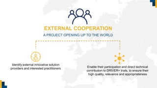 EXTERNAL COOPERATION
A PROJECT OPENING UP TO THE WORLD
Identify external innovative solution
providers and interested practitioners Enable their participation and direct technical
contribution to DRIVER+ trials, to ensure their
high quality, relevance and appropriateness
 