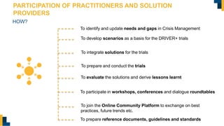 PARTICIPATION OF PRACTITIONERS AND SOLUTION
PROVIDERS
HOW?
To integrate solutions for the trials
To evaluate the solutions and derive lessons learnt
To develop scenarios as a basis for the DRIVER+ trials
To identify and update needs and gaps in Crisis Management
To join the Online Community Platform to exchange on best
practices, future trends etc.
To prepare and conduct the trials
To participate in workshops, conferences and dialogue roundtables
To prepare reference documents, guidelines and standards
 