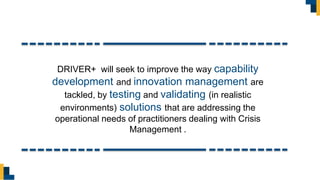DRIVER+ will seek to improve the way capability
development and innovation management are
tackled, by testing and validating (in realistic
environments) solutions that are addressing the
operational needs of practitioners dealing with Crisis
Management .
 