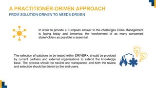 A PRACTITIONER-DRIVEN APPROACH
FROM SOLUTION-DRIVEN TO NEEDS-DRIVEN
In order to provide a European answer to the challenges Crisis Management
is facing today and tomorrow, the involvement of as many concerned
stakeholders as possible is essential.
The selection of solutions to be tested within DRIVER+, should be provided
by current partners and external organisations to extend the knowledge
base. The process should be neutral and transparent, and both the review
and selection should be driven by the end-users.
 