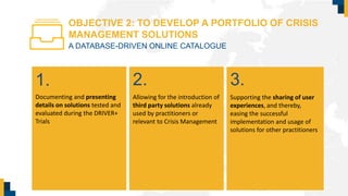 OBJECTIVE 2: TO DEVELOP A PORTFOLIO OF CRISIS
MANAGEMENT SOLUTIONS
A DATABASE-DRIVEN ONLINE CATALOGUE
Allowing for the introduction of
third party solutions already
used by practitioners or
relevant to Crisis Management
Documenting and presenting
details on solutions tested and
evaluated during the DRIVER+
Trials
Supporting the sharing of user
experiences, and thereby,
easing the successful
implementation and usage of
solutions for other practitioners
2.1. 3.
 