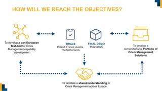 HOW WILL WE REACH THE OBJECTIVES?
To develop a pan-European
Test-bed for Crisis
Management capability
development
To develop a
comprehensive Portfolio of
Crisis Management
Solutions
To facilitate a shared understanding in
Crisis Management across Europe
TRIALS
Poland, France, Austria,
The Netherlands
FINAL DEMO
Poland/Italy
 